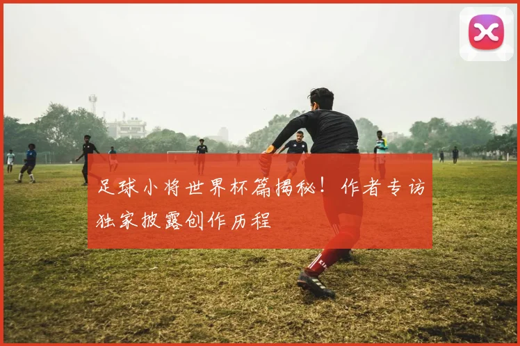 足球小将世界杯篇揭秘！作者专访独家披露创作历程