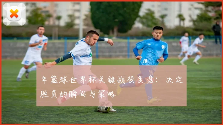 年篮球世界杯关键战役复盘：决定胜负的瞬间与策略